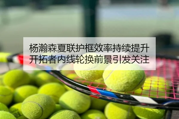杨瀚森夏联护框效率持续提升 开拓者内线轮换前景引发关注