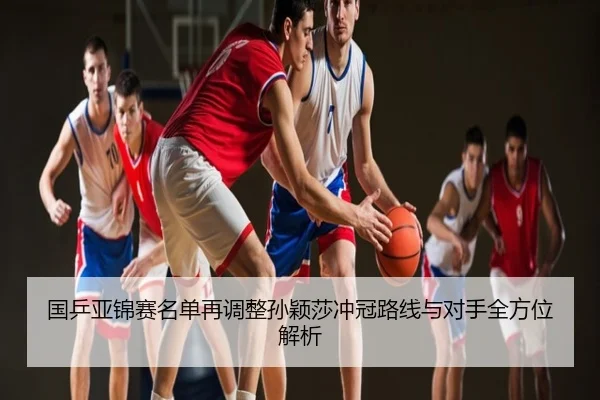 国乒亚锦赛名单再调整孙颖莎冲冠路线与对手全方位解析