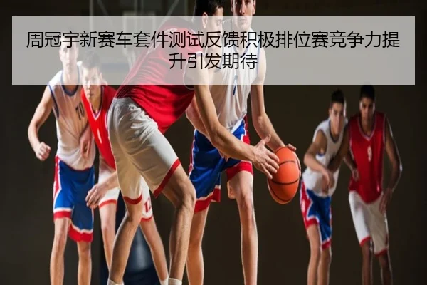 周冠宇新赛车套件测试反馈积极排位赛竞争力提升引发期待