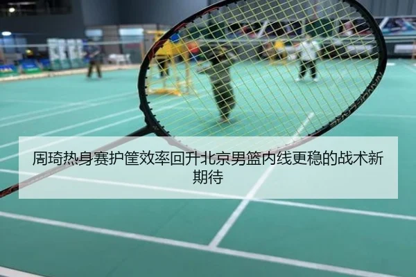 周琦热身赛护筐效率回升北京男篮内线更稳的战术新期待