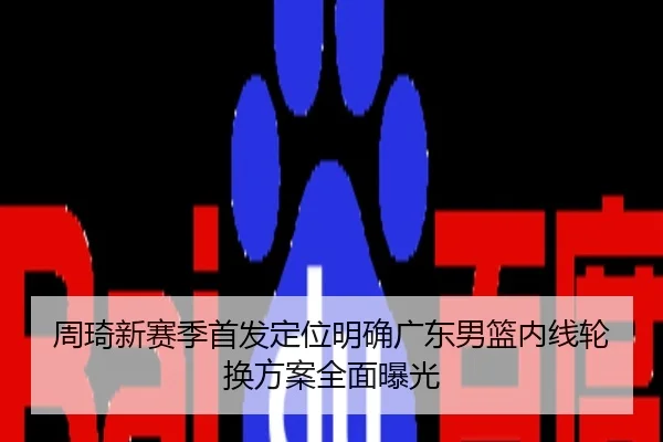 周琦新赛季首发定位明确广东男篮内线轮换方案全面曝光